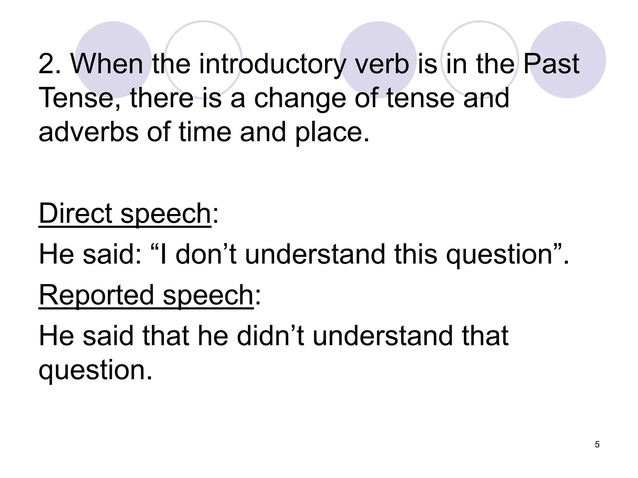 5
2. When the introductory verb is in the Past
Tense, there is a change of tense and
adverbs of time and place.
Direct speech:
He said: “I don’t understand this question”.
Reported speech:
He said that he didn’t understand that
question.
 