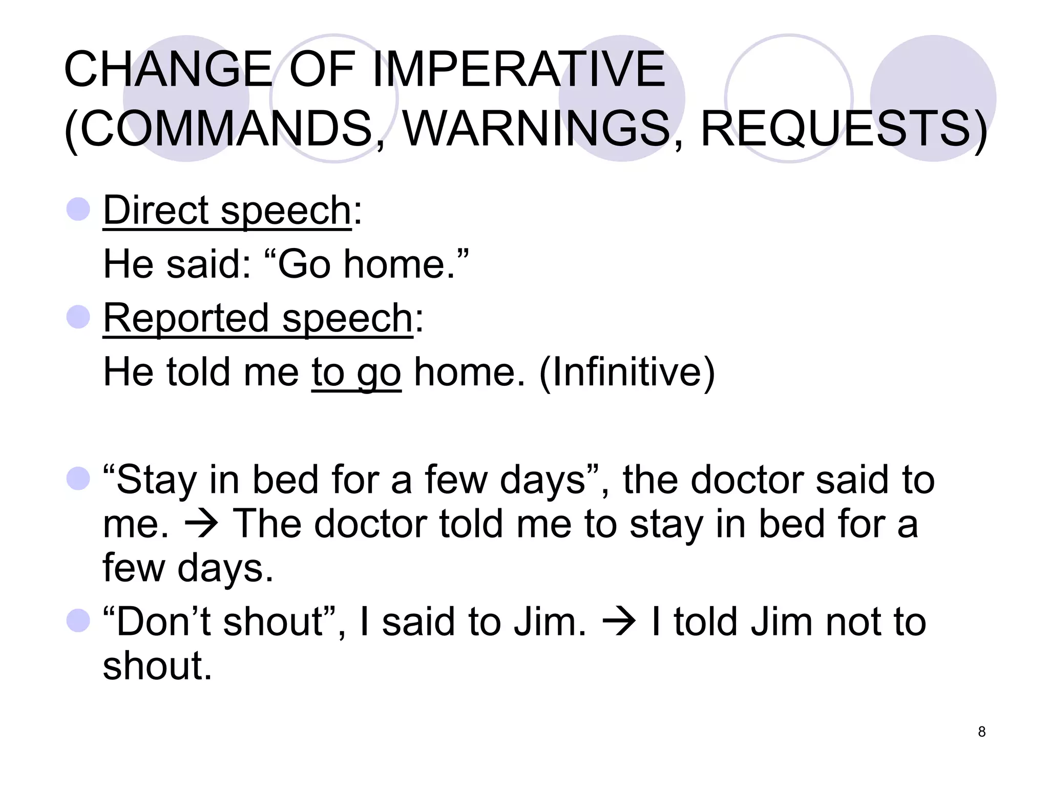 8
CHANGE OF IMPERATIVE
(COMMANDS, WARNINGS, REQUESTS)
 Direct speech:
He said: “Go home.”
 Reported speech:
He told me to go home. (Infinitive)
 “Stay in bed for a few days”, the doctor said to
me.  The doctor told me to stay in bed for a
few days.
 “Don’t shout”, I said to Jim.  I told Jim not to
shout.
 