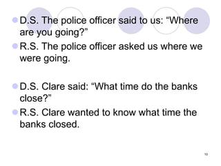 10
D.S. The police officer said to us: “Where
are you going?”
R.S. The police officer asked us where we
were going.
D.S. Clare said: “What time do the banks
close?”
R.S. Clare wanted to know what time the
banks closed.
 