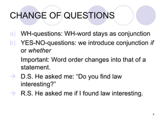 9
CHANGE OF QUESTIONS
a) WH-questions: WH-word stays as conjunction
b) YES-NO-questions: we introduce conjunction if
or whether
Important: Word order changes into that of a
statement.
 D.S. He asked me: “Do you find law
interesting?”
 R.S. He asked me if I found law interesting.
 