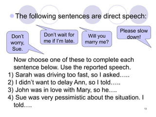13
The following sentences are direct speech:
Don’t wait for
me if I’m late.
Please slow
down!
Will you
marry me?
Don’t
worry,
Sue.
Now choose one of these to complete each
sentence below. Use the reported speech.
1) Sarah was driving too fast, so I asked…..
2) I didn’t want to delay Ann, so I told…..
3) John was in love with Mary, so he….
4) Sue was very pessimistic about the situation. I
told….
 