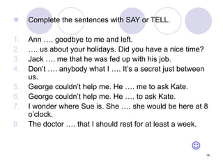 14
 Complete the sentences with SAY or TELL.
1. Ann …. goodbye to me and left.
2. …. us about your holidays. Did you have a nice time?
3. Jack …. me that he was fed up with his job.
4. Don’t …. anybody what I …. It’s a secret just between
us.
5. George couldn’t help me. He …. me to ask Kate.
6. George couldn’t help me. He …. to ask Kate.
7. I wonder where Sue is. She …. she would be here at 8
o’clock.
8. The doctor …. that I should rest for at least a week.

 