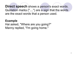 2
Direct speech shows a person's exact words.
Quotation marks ("....") are a sign that the words
are the exact words that a person used.
Example
Hai asked, "Where are you going?"
Manny replied, "I'm going home."
 