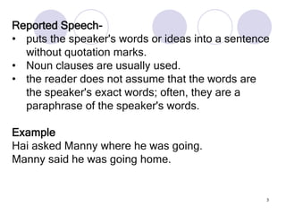 3
Reported Speech-
• puts the speaker's words or ideas into a sentence
without quotation marks.
• Noun clauses are usually used.
• the reader does not assume that the words are
the speaker's exact words; often, they are a
paraphrase of the speaker's words.
Example
Hai asked Manny where he was going.
Manny said he was going home.
 
