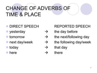 7
CHANGE OF ADVERBS OF
TIME & PLACE
 DIRECT SPEECH REPORTED SPEECH
 yesterday  the day before
 tomorrow  the next/following day
 next day/week  the following day/week
 today  that day
 here  there
 