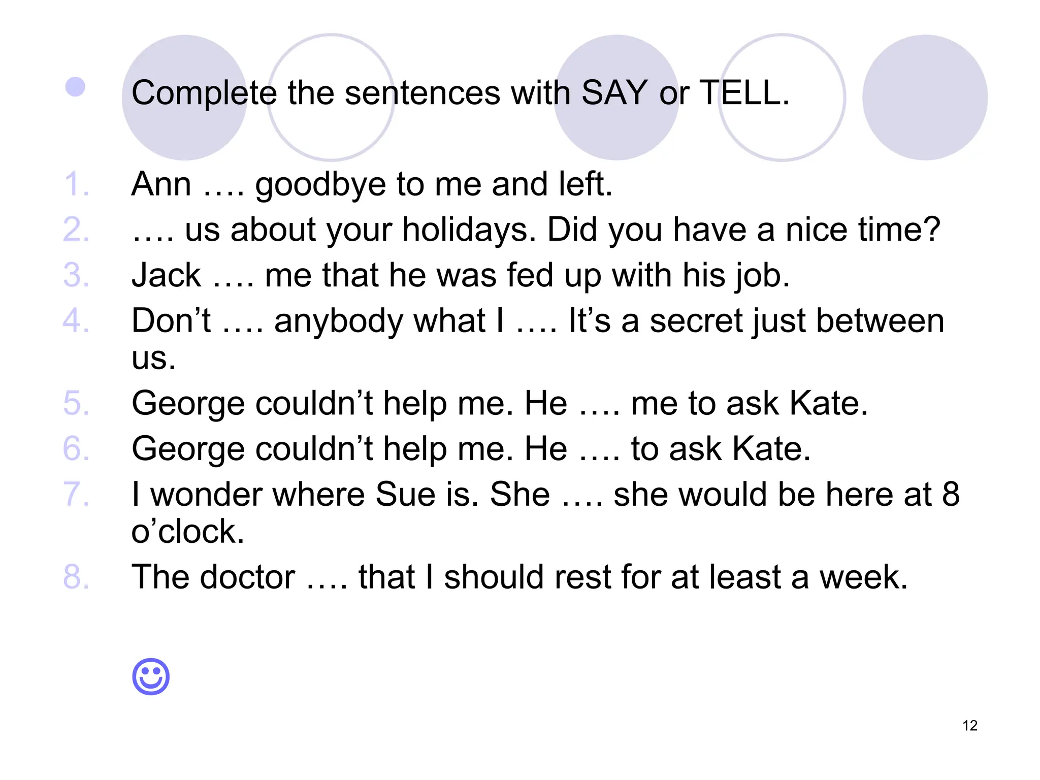 12
 Complete the sentences with SAY or TELL.
1. Ann …. goodbye to me and left.
2. …. us about your holidays. Did you have a nice time?
3. Jack …. me that he was fed up with his job.
4. Don’t …. anybody what I …. It’s a secret just between
us.
5. George couldn’t help me. He …. me to ask Kate.
6. George couldn’t help me. He …. to ask Kate.
7. I wonder where Sue is. She …. she would be here at 8
o’clock.
8. The doctor …. that I should rest for at least a week.

 