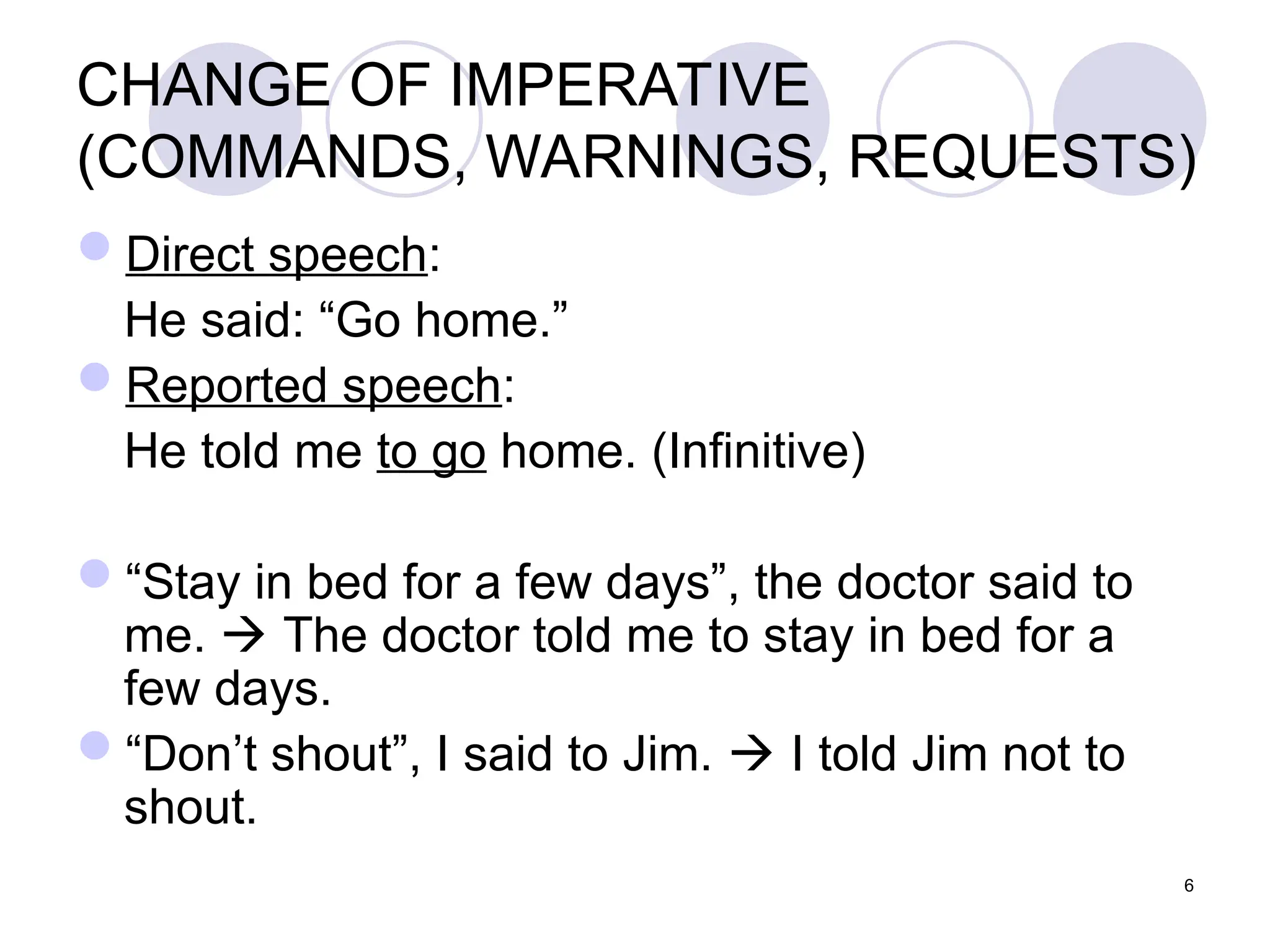 6
CHANGE OF IMPERATIVE
(COMMANDS, WARNINGS, REQUESTS)
Direct speech:
He said: “Go home.”
Reported speech:
He told me to go home. (Infinitive)
“Stay in bed for a few days”, the doctor said to
me.  The doctor told me to stay in bed for a
few days.
“Don’t shout”, I said to Jim.  I told Jim not to
shout.
 