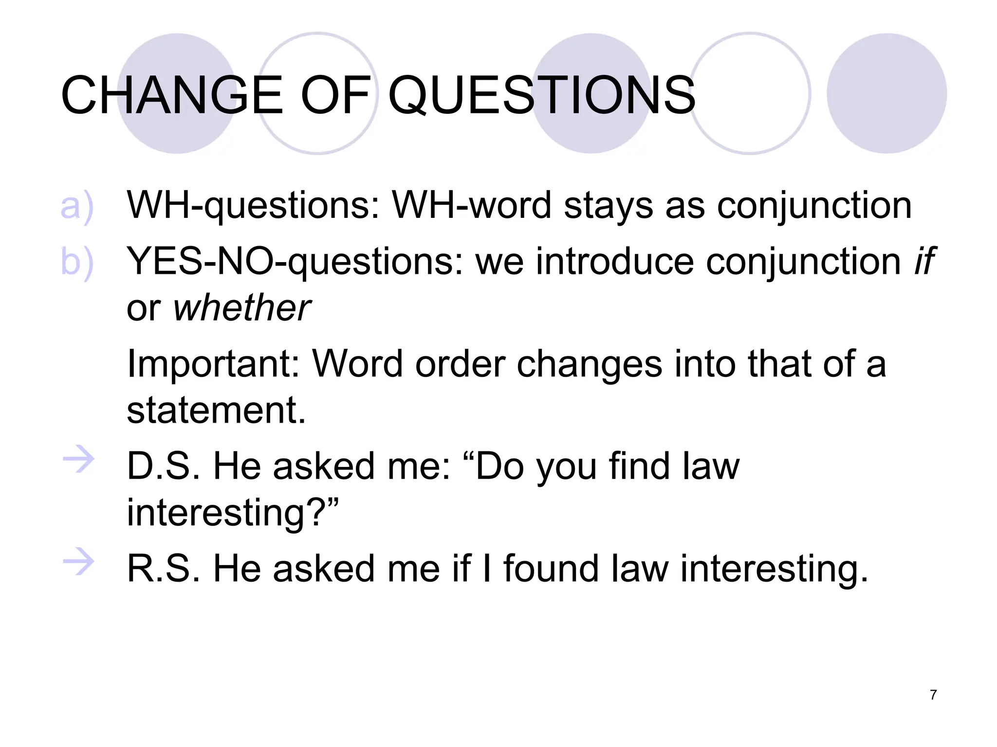 7
CHANGE OF QUESTIONS
a) WH-questions: WH-word stays as conjunction
b) YES-NO-questions: we introduce conjunction if
or whether
Important: Word order changes into that of a
statement.
 D.S. He asked me: “Do you find law
interesting?”
 R.S. He asked me if I found law interesting.
 