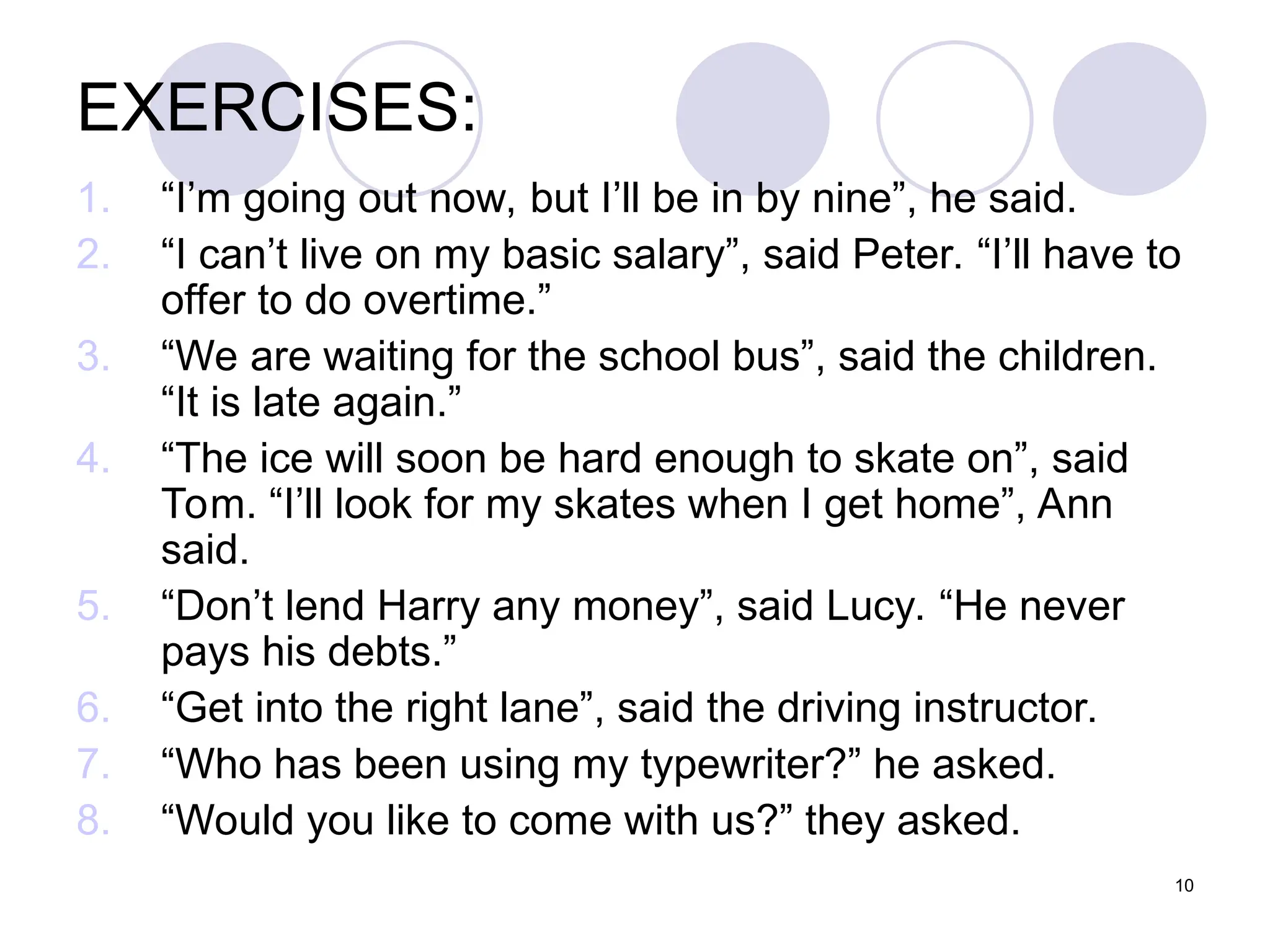 10
EXERCISES:
1. “I’m going out now, but I’ll be in by nine”, he said.
2. “I can’t live on my basic salary”, said Peter. “I’ll have to
offer to do overtime.”
3. “We are waiting for the school bus”, said the children.
“It is late again.”
4. “The ice will soon be hard enough to skate on”, said
Tom. “I’ll look for my skates when I get home”, Ann
said.
5. “Don’t lend Harry any money”, said Lucy. “He never
pays his debts.”
6. “Get into the right lane”, said the driving instructor.
7. “Who has been using my typewriter?” he asked.
8. “Would you like to come with us?” they asked.
 