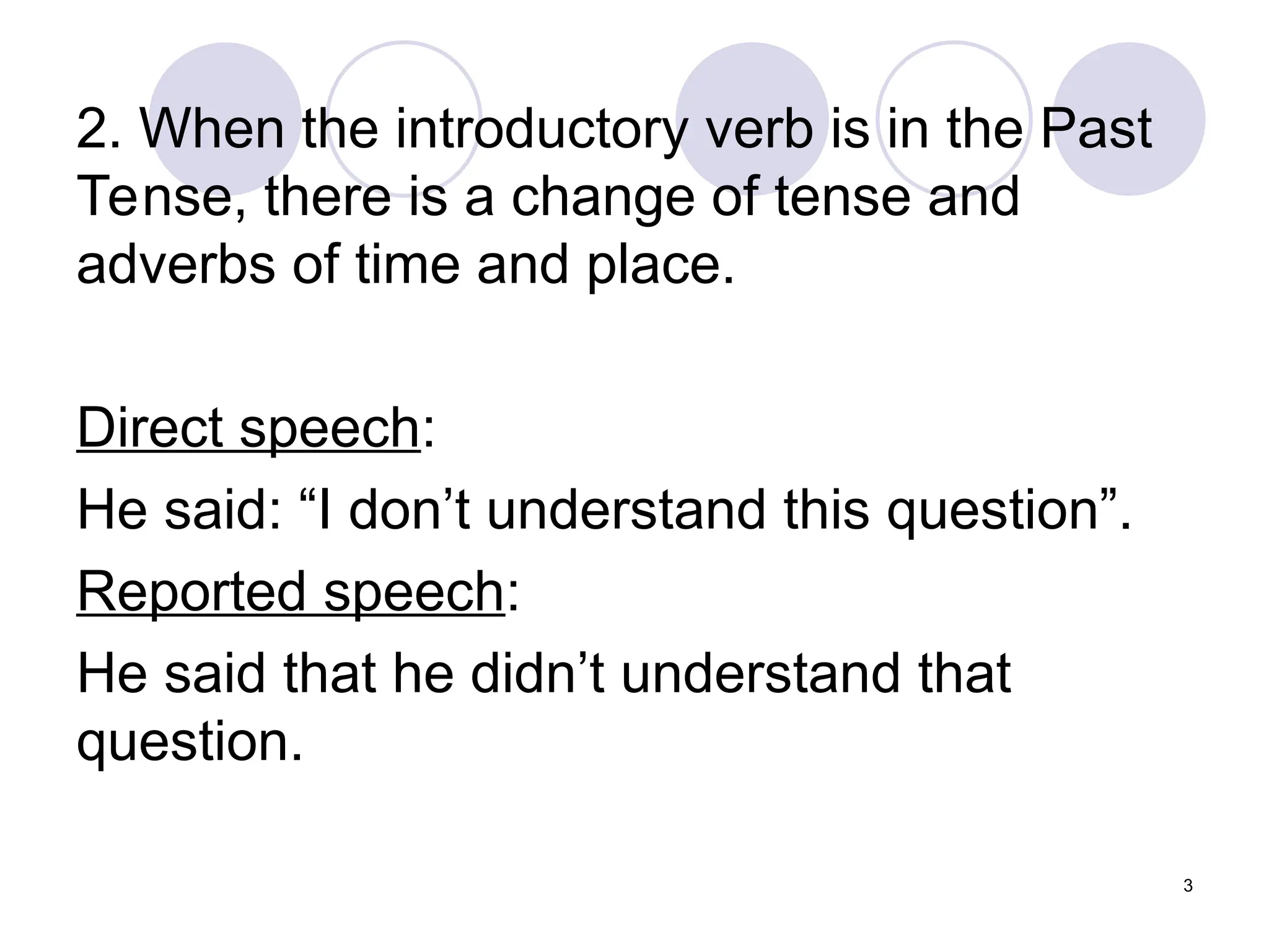 3
2. When the introductory verb is in the Past
Tense, there is a change of tense and
adverbs of time and place.
Direct speech:
He said: “I don’t understand this question”.
Reported speech:
He said that he didn’t understand that
question.
 