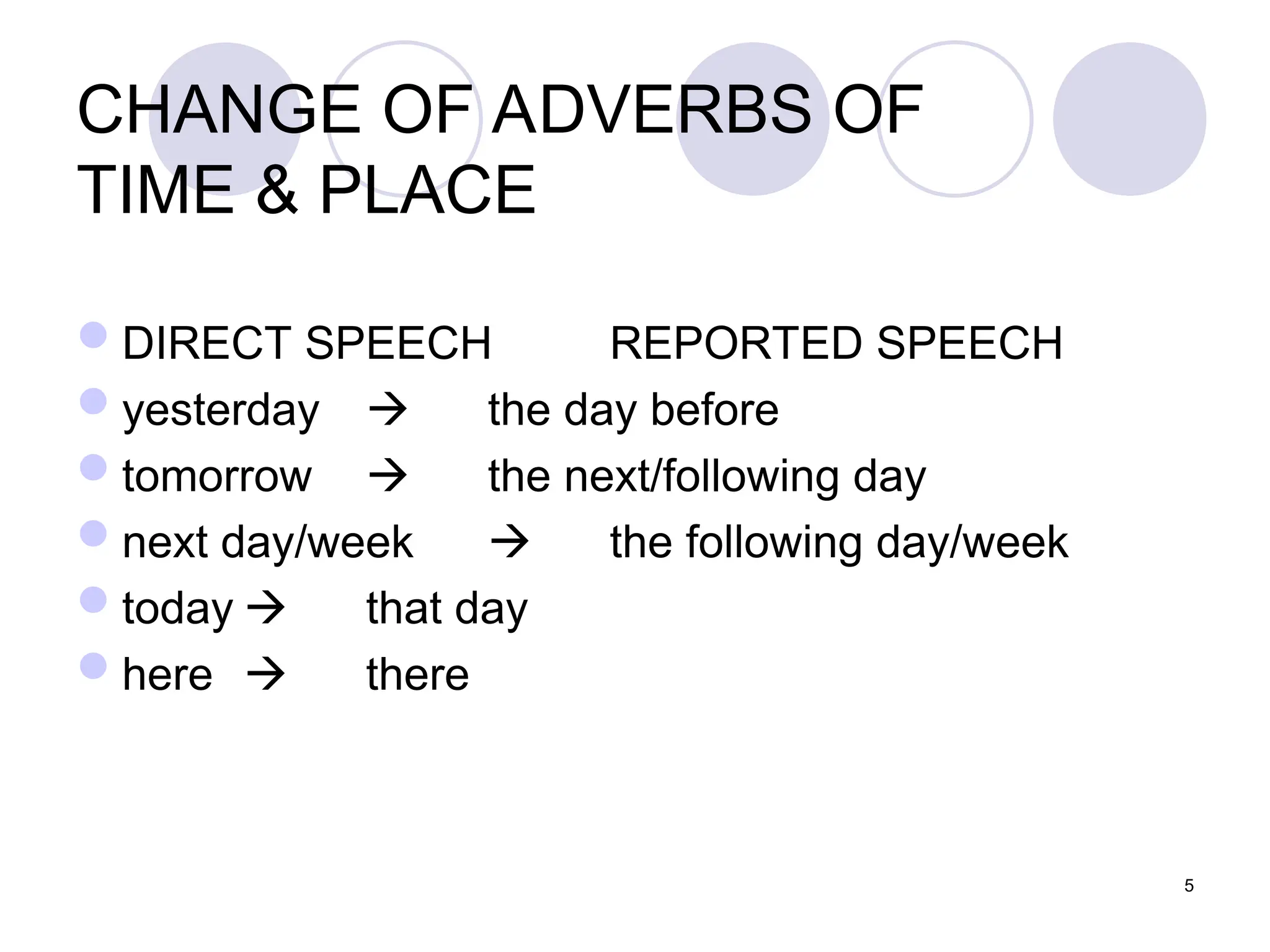 5
CHANGE OF ADVERBS OF
TIME & PLACE
DIRECT SPEECH REPORTED SPEECH
yesterday  the day before
tomorrow  the next/following day
next day/week  the following day/week
today  that day
here  there
 