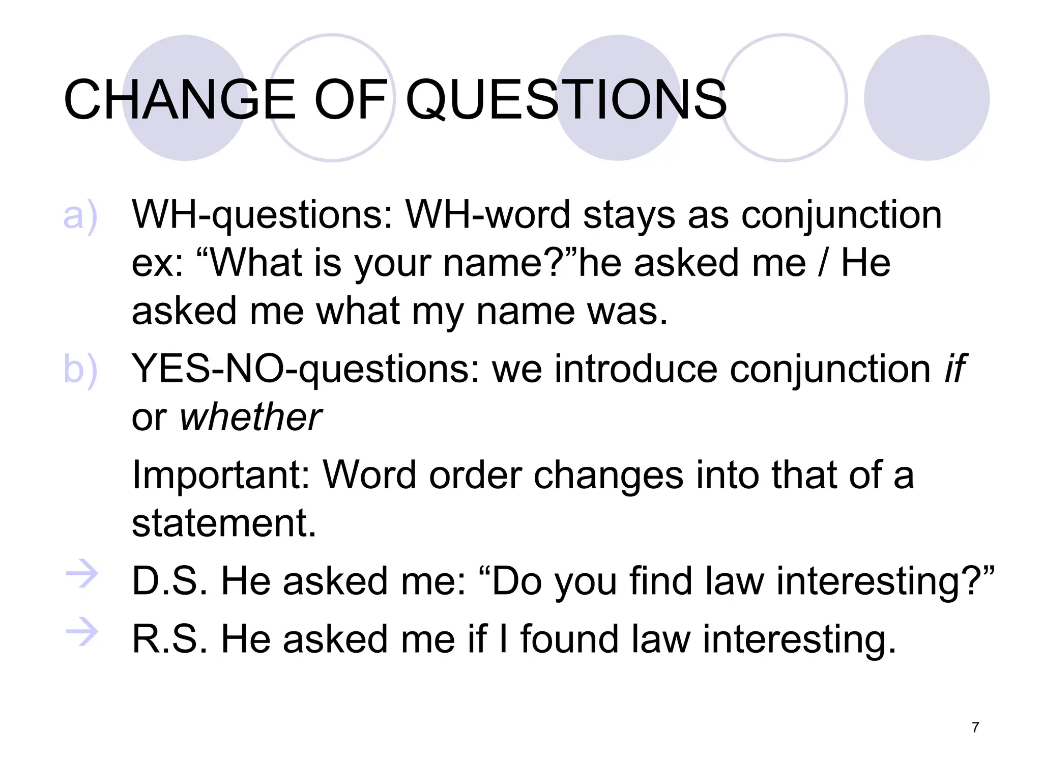 7
CHANGE OF QUESTIONS
a) WH-questions: WH-word stays as conjunction
ex: “What is your name?”he asked me / He
asked me what my name was.
b) YES-NO-questions: we introduce conjunction if
or whether
Important: Word order changes into that of a
statement.
 D.S. He asked me: “Do you find law interesting?”
 R.S. He asked me if I found law interesting.
 