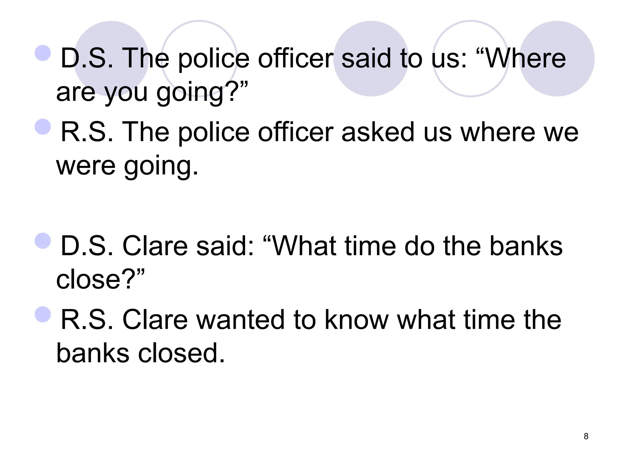 8
D.S. The police officer said to us: “Where
are you going?”
R.S. The police officer asked us where we
were going.
D.S. Clare said: “What time do the banks
close?”
R.S. Clare wanted to know what time the
banks closed.
 