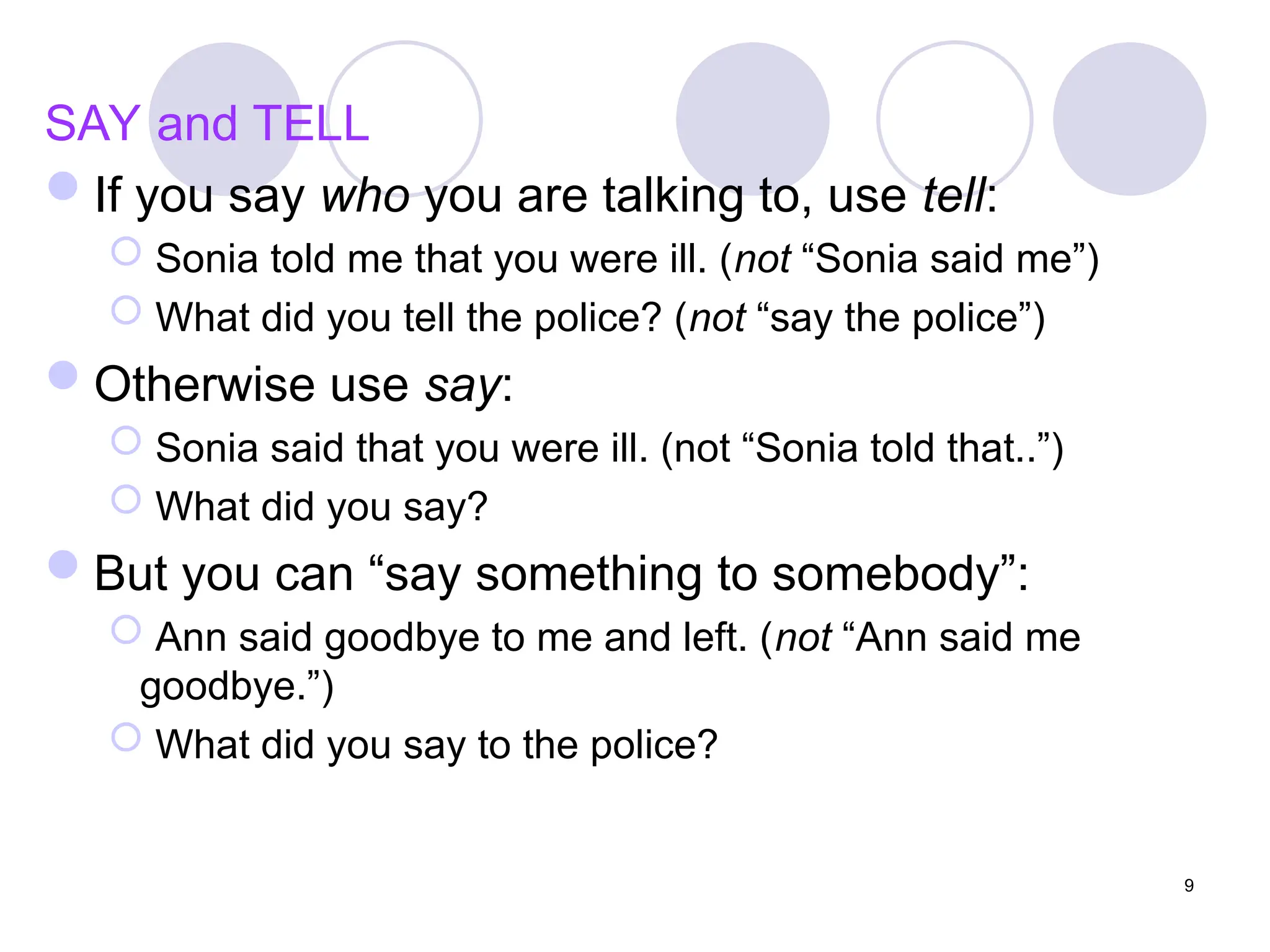 9
SAY and TELL
If you say who you are talking to, use tell:
 Sonia told me that you were ill. (not “Sonia said me”)
 What did you tell the police? (not “say the police”)
Otherwise use say:
 Sonia said that you were ill. (not “Sonia told that..”)
 What did you say?
But you can “say something to somebody”:
 Ann said goodbye to me and left. (not “Ann said me
goodbye.”)
 What did you say to the police?
 