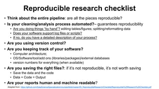 Reproducible research checklist
• Think about the entire pipeline: are all the pieces reproducible?
• Is your cleaning/analysis process automated?– guarantees reproducibility
• Are you doing things “by hand”? editing tables/figures; splitting/reformatting data
• Does your software support log files or scripts?
• If no, do you have a detailed description of your process?
• Are you using version control?
• Are you keeping track of your software?
• Computer architecture;
• OS/Software/tool/add ons (libraries/packages)/external databases
• version numbers for everything (when available)
• Are you saving the right files?: if it’s not reproducible, it’s not worth saving
• Save the data and the code
• Data + Code = Output
• Are your reports human and machine readable?
Adapted from: https://github.com/DataScienceSpecialization/courses/blob/master/05_ReproducibleResearch/Checklist/Reproducible%20Research%20Checklist.pdf
 
