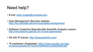 Need help?
• Email: tobin.magle@colostate.edu
• Data Management Services website:
http://lib.colostate.edu/services/data-management
• Software Carpentry Reproducible Scientific Analysis Lesson:
http://swcarpentry.github.io/r-novice-gapminder/
• Git with R tutorial: http://happygitwithr.com/
• R markdown cheatsheet: https://www.rstudio.com/wp-
content/uploads/2015/02/rmarkdown-cheatsheet.pdf
 