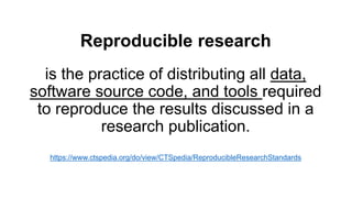 Reproducible research
is the practice of distributing all data,
software source code, and tools required
to reproduce the results discussed in a
research publication.
https://www.ctspedia.org/do/view/CTSpedia/ReproducibleResearchStandards
 
