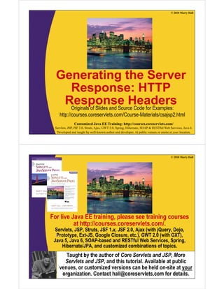 © 2010 Marty Hall
Generating the Serverg
Response: HTTP
Response HeadersResponse HeadersOriginals of Slides and Source Code for Examples:
http://courses.coreservlets.com/Course-Materials/csajsp2.html
Customized Java EE Training: http://courses.coreservlets.com/
Servlets, JSP, JSF 2.0, Struts, Ajax, GWT 2.0, Spring, Hibernate, SOAP & RESTful Web Services, Java 6.
Developed and taught by well-known author and developer. At public venues or onsite at your location.2
p j p
© 2010 Marty Hall
For live Java EE training, please see training courses
at http://courses.coreservlets.com/.at http://courses.coreservlets.com/.
Servlets, JSP, Struts, JSF 1.x, JSF 2.0, Ajax (with jQuery, Dojo,
Prototype, Ext-JS, Google Closure, etc.), GWT 2.0 (with GXT),
Java 5, Java 6, SOAP-based and RESTful Web Services, Spring,g
Hibernate/JPA, and customized combinations of topics.
Taught by the author of Core Servlets and JSP, More
Servlets and JSP and this tutorial Available at public
Customized Java EE Training: http://courses.coreservlets.com/
Servlets, JSP, JSF 2.0, Struts, Ajax, GWT 2.0, Spring, Hibernate, SOAP & RESTful Web Services, Java 6.
Developed and taught by well-known author and developer. At public venues or onsite at your location.
Servlets and JSP, and this tutorial. Available at public
venues, or customized versions can be held on-site at your
organization. Contact hall@coreservlets.com for details.
 