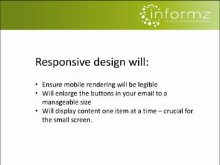 Responsive design will:
• Ensure mobile rendering will be legible
• Will enlarge the buttons in your email to a
manageable size
• Will display content one item at a time – crucial for
the small screen.
 