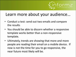 Learn more about your audience…
• Conduct a test: send out two emails and compare
the results
• You should be able to discern whether a responsive
template works better than a non-responsive
template.
• Ultimately, trends are showing that more and more
people are reading their email on a mobile device. If
now is not the time for you to go responsive, the
near future most likely will be.
 