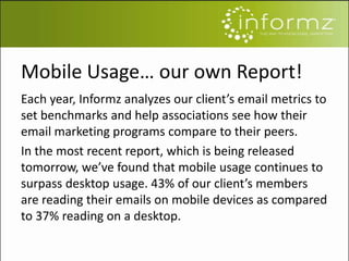 Mobile Usage… our own Report!
Each year, Informz analyzes our client’s email metrics to
set benchmarks and help associations see how their
email marketing programs compare to their peers.
In the most recent report, which is being released
tomorrow, we’ve found that mobile usage continues to
surpass desktop usage. 43% of our client’s members
are reading their emails on mobile devices as compared
to 37% reading on a desktop.
 