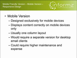Mobile Friendly Version – Mobile Version –
Responsive Design
• Mobile Version
– Designed exclusively for mobile devices
– Displays content correctly on mobile devices
only
– Usually one column layout
– Would require a separate version for desktop
email clients
– Could require higher maintenance and
expense
 