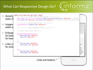 Screen size
Image resize
Headline and text
Links and buttons
• Accommodates for screen
sizes 350-400px wide
• Images are be scaled to fit
within screen
• Enlarge fonts to 12pt-14pt
for body content and 16pt
for headlines
• Links can turn into buttons
for smaller screens
What Can Responsive Design Do?
 