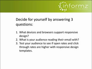 Decide for yourself by answering 3
questions:
1. What devices and browsers support responsive
design?
2. What is your audience reading their email with?
3. Test your audience to see if open rates and click
through rates are higher with responsive design
templates.
 