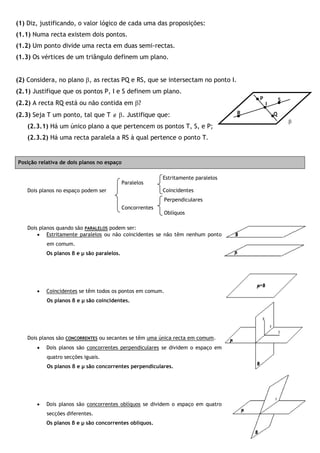 (1) Diz, justificando, o valor lógico de cada uma das proposições:
(1.1) Numa recta existem dois pontos.
(1.2) Um ponto divide uma recta em duas semi-rectas.
(1.3) Os vértices de um triângulo definem um plano.
(2) Considera, no plano , as rectas PQ e RS, que se intersectam no ponto I.
(2.1) Justifique que os pontos P, I e S definem um plano.
(2.2) A recta RQ está ou não contida em ?
(2.3) Seja T um ponto, tal que T  . Justifique que:
(2.3.1) Há um único plano a que pertencem os pontos T, S, e P;
(2.3.2) Há uma recta paralela a RS à qual pertence o ponto T.
Posição relativa de dois planos no espaço
Dois planos no espaço podem ser
Dois planos quando são PARALELOS podem ser:
 Estritamente paralelos ou não coincidentes se não têm nenhum ponto
em comum.
Os planos β e µ são paralelos.
 Coincidentes se têm todos os pontos em comum.
Os planos β e µ são coincidentes.
Dois planos são CONCORRENTES ou secantes se têm uma única recta em comum.
 Dois planos são concorrentes perpendiculares se dividem o espaço em
quatro secções iguais.
Os planos β e µ são concorrentes perpendiculares.
 Dois planos são concorrentes oblíquos se dividem o espaço em quatro
secções diferentes.
Os planos β e µ são concorrentes oblíquos.
I
Q

R
P S
Estritamente paralelos
Coincidentes
Perpendiculares
Oblíquos
Paralelos
Concorrentes
 