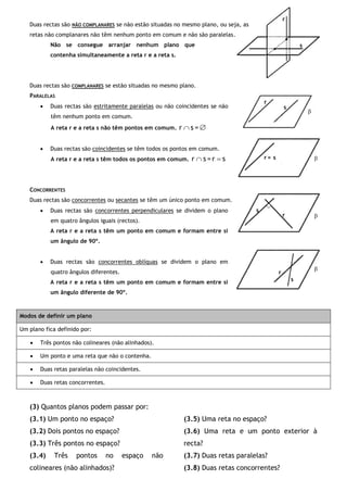 Duas rectas são NÃO COMPLANARES se não estão situadas no mesmo plano, ou seja, as
retas não complanares não têm nenhum ponto em comum e não são paralelas.
Não se consegue arranjar nenhum plano que
contenha simultaneamente a reta r e a reta s.
Duas rectas são COMPLANARES se estão situadas no mesmo plano.
PARALELAS
 Duas rectas são estritamente paralelas ou não coincidentes se não
têm nenhum ponto em comum.
A reta r e a reta s não têm pontos em comum.  =sr
 Duas rectas são coincidentes se têm todos os pontos em comum.
A reta r e a reta s têm todos os pontos em comum. sr=sr 
CONCORRENTES
Duas rectas são concorrentes ou secantes se têm um único ponto em comum.
 Duas rectas são concorrentes perpendiculares se dividem o plano
em quatro ângulos iguais (rectos).
A reta r e a reta s têm um ponto em comum e formam entre si
um ângulo de 90º.
 Duas rectas são concorrentes oblíquas se dividem o plano em
quatro ângulos diferentes.
A reta r e a reta s têm um ponto em comum e formam entre si
um ângulo diferente de 90º.
Modos de definir um plano
Um plano fica definido por:
 Três pontos não colineares (não alinhados).
 Um ponto e uma reta que não o contenha.
 Duas retas paralelas não coincidentes.
 Duas retas concorrentes.
(3) Quantos planos podem passar por:
(3.1) Um ponto no espaço?
(3.2) Dois pontos no espaço?
(3.3) Três pontos no espaço?
(3.4) Três pontos no espaço não
colineares (não alinhados)?
(3.5) Uma reta no espaço?
(3.6) Uma reta e um ponto exterior à
recta?
(3.7) Duas retas paralelas?
(3.8) Duas retas concorrentes?
r
s
s
r

r
s

sr = 
r
s

 