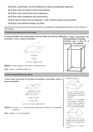 (4) Indica, justificando, se são verdadeiras ou falsas as proposições seguintes:
(4.1) Duas retas sem pontos comuns são paralelas.
(4.2) Duas retas concorrentes são complanares.
(4.3) Duas retas complanares são concorrentes.
(4.4) Os quatro vértices de um quadrado  LUIS  definem quatro retas paralelas.
(4.5) Duas retas definem sempre um plano.
Os critérios são teoremas que utilizamos para justificar o paralelismo ou perpendicularidade entre rectas e planos ou
entre planos.
Critérios de paralelismo entre reta e plano
Critérios de paralelismo entre planos
A
B
C
D
E
F
G
H
(5) A figura representa um
paralelepípedo retângulo.
Justifica que a reta EF é
paralela à face [ABCD].
 