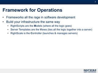 7



Framework for Operations
• Frameworks all the rage in software development
• Build your infrastructure the same way
   • RightScripts are the Models (where all the logic goes)
   • Server Templates are the Views (ties all the logic together into a server)
   • RightScale is the Controller (launches & manages servers)
 