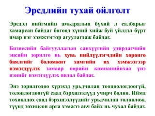 Эрсдлийн тухай ойлголт
Эрсдэл нийгмийн амьдралын бүхий л салбарыг
хамарсан байдаг бөгөөд хүний хийж буй үйлдэл бүрт
ямар нэг хэмжээгээр агуулагдаж байдаг.
Бизнесийн байгууллагын санхүүгийн удирдагчийн
эцсийн зорилго нь хувь нийлүүлэгчдийн хөрөнгө
баялгийг боломжит хамгийн их хэмжээгээр
нэмэгдүүлэх замаар өөрийн компанийнхаа үнэ
цэнийг нэмэгдүүлэх явдал байдаг.
Энэ зорилгодоо хүрэхэд урьдчилан тооцоологдоогүй,
төлөвлөгдөөгүй саад бэрхшээлүүд учирч болно. Иймд
тохиолдох саад бэрхшээлүүдийг урьдчилан төлөвлөж,
түүнд зохицсон арга хэмжээ авч байх нь чухал байдаг.
 
