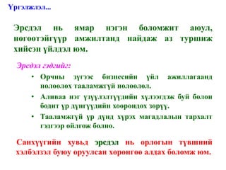 Үргэлжлэл...

 Эрсдэл нь ямар нэгэн боломжит аюул,
 нөгөөтэйгүүр амжилтанд найдаж аз туршиж
 хийсэн үйлдэл юм.
 •Эрсдэл гэдгийг:
      • Орчны зүгээс бизнесийн үйл ажиллагаанд
        нөлөөлөх тааламжгүй нөлөөлөл.
      • Аливаа нэг үзүүлэлтүүдийн хүлээгдэж буй болон
        бодит үр дүнгүүдийн хоорондох зөрүү.
      • Тааламжгүй үр дүнд хүрэх магадлалын тархалт
        гэдгээр ойлгож болно.

 •Санхүүгийн хувьд эрсдэл нь орлогын түвшний
  хэлбэлзэл буюу оруулсан хөрөнгөө алдах боломж юм.
 