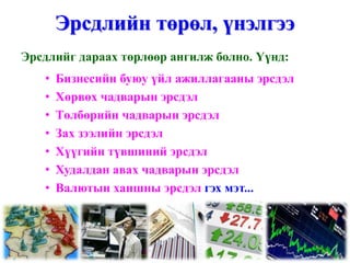 Эрсдлийн төрөл, үнэлгээ
Эрсдлийг дараах төрлөөр ангилж болно. Үүнд:
   •   Бизнесийн буюу үйл ажиллагааны эрсдэл
   •   Хөрвөх чадварын эрсдэл
   •   Төлбөрийн чадварын эрсдэл
   •   Зах зээлийн эрсдэл
   •   Хүүгийн түвшиний эрсдэл
   •   Худалдан авах чадварын эрсдэл
   •   Валютын ханшны эрсдэл гэх мэт...
 