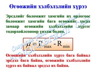 Өгөөжийн хэлбэлзлийн хүрээ
Эрсдлийг боломжит хамгийн их орлогоос
боломжит хамгийн бага өгөөжийг хасах
замаар өгөөжийн хэлбэлзлийн хүрээг
тодорхойлсоноор үнэлж болно.


         μ = R max - R min
Өгөөжийн хэлбэлзлийн хүрээ бага байвал
эрсдэл бага байна, өгөөжийн хэлбэлзлийн
хүрээ их байвал эрсдэл их байна.
 