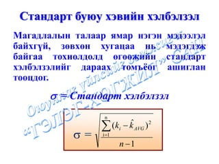 Стандарт буюу хэвийн хэлбэлзэл
Магадлалын талаар ямар нэгэн        мэдээлэл
байхгүй, зөвхөн хугацаа нь          мэдэгдэж
байгаа тохиолдолд өгөөжийн          стандарт
хэлбэлзэлийг дараах томъёог         ашиглан
тооцдог.
      σ = Стандарт хэлбэлзэл
                 n

                ∑       ˆ
                  (ki − k AVG ) 2
           σ=   i =1
                       n −1
 