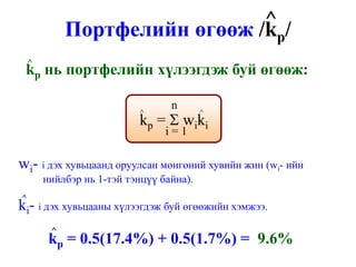 ^/
             Портфелийн өгөөж /kp
    ^
 kp нь портфелийн хүлээгдэж буй өгөөж:

                                  n
                           ^              ^
                           k p = Σ w ik i
                                 i=1

wi- i дэх хувьцаанд оруулсан мөнгөний хувийн жин (wi- ийн
        нийлбэр нь 1-тэй тэнцүү байна).
^
ki- i дэх хувьцааны хүлээгдэж буй өгөөжийн хэмжээ.
         ^
         kp = 0.5(17.4%) + 0.5(1.7%) = 9.6%
 