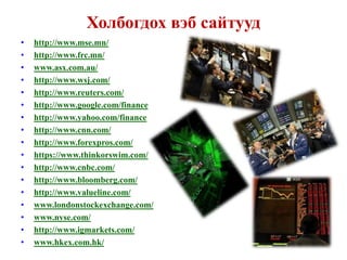 Холбогдох вэб сайтууд
•   http://www.mse.mn/
•   http://www.frc.mn/
•   www.asx.com.au/
•   http://www.wsj.com/
•   http://www.reuters.com/
•   http://www.google.com/finance
•   http://www.yahoo.com/finance
•   http://www.cnn.com/
•   http://www.forexpros.com/
•   https://www.thinkorswim.com/
•   http://www.cnbc.com/
•   http://www.bloomberg.com/
•   http://www.valueline.com/
•   www.londonstockexchange.com/
•   www.nyse.com/
•   http://www.igmarkets.com/
•   www.hkex.com.hk/
 