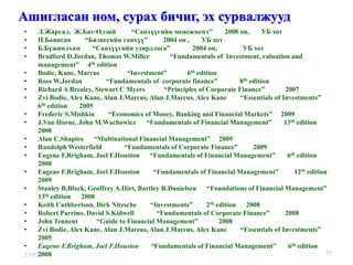 Ашигласан ном, сурах бичиг, эх сурвалжууд
•     Л.Жаргал, Ж.Бат-Өлзий            “Санхүүгийн менежмент”           2008 он,      УБ хот
•     П.Баянсан        “Бизнесийн санхүү”         2004 он ,     УБ хот
•     Б.Бүжинлхам         “Санхүүгийн удирдлага”            2004 он,          УБ хот
•     Bradford D.Jordan, Thomas W.Miller            “Fundamentals of Investment, valuation and
      management” 4      th edition

•     Bodie, Kane, Marcus             “Investment”        6th edition
•     Ross W.Jordan            “Fundamentals of corporate finance”           8th edition
•     Richard A Brealey, Stewart C Myers          “Principles of Corporate Finance”          2007
•     Zvi Bodie, Alex Kane, Alan J.Marcus, Alan J.Marcus, Alex Kane          “Essentials of Investments”
      6 th edition   2005
•     Frederic S.Mishkin        “Economics of Money, Banking and Financial Markets” 2009
•     J.Van Horne, John M.Wachowicz         “Fundamentals of Financial Management”           13th edition
      2008
•     Alan C.Shapiro “Multinational Financial Management” 2009
•     Randolph Westerfield           “Fundamentals of Corporate Finance”          2009
•     Eugene F.Brigham, Joel F.Houston “Fundamentals of Financial Management”                 6th edition
      2008
•     Eugene F.Brigham, Joel F.Houston        “Fundamentals of Financial Management”             12th edition
      2009
•     Stanley B.Block, Geoffrey A.Hirt, Bartley R.Danielsen       “Foundations of Financial Management”
      13  th edition  2008
•     Keith Cuthbertson, Dirk Nitzsche       “Investments”       2th edition 2008
•     Robert Parrino, David S.Kidwell           “Fundamentals of Corporate Finance”          2008
•     John Tennent          “Guide to Financial Management”           2008
•     Zvi Bodie, Alex Kane, Alan J.Marcus, Alan J.Marcus, Alex Kane          “Essentials of Investments”
      2005
•     Eugene F.Brigham, Joel F.Houston       “Fundamentals of Financial Management”           6th edition
      2008
2/15/2010                                                                                                    57
 