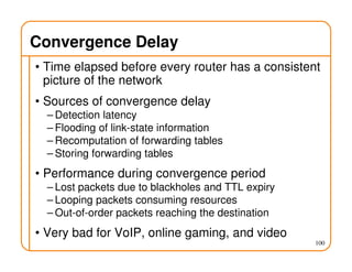 100
Convergence Delay
• Time elapsed before every router has a consistent
picture of the network
• Sources of convergence delay
– Detection latency
– Flooding of link-state information
– Recomputation of forwarding tables
– Storing forwarding tables
• Performance during convergence period
– Lost packets due to blackholes and TTL expiry
– Looping packets consuming resources
– Out-of-order packets reaching the destination
• Very bad for VoIP, online gaming, and video
 