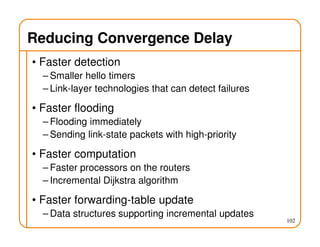 102
Reducing Convergence Delay
• Faster detection
– Smaller hello timers
– Link-layer technologies that can detect failures
• Faster flooding
– Flooding immediately
– Sending link-state packets with high-priority
• Faster computation
– Faster processors on the routers
– Incremental Dijkstra algorithm
• Faster forwarding-table update
– Data structures supporting incremental updates
 