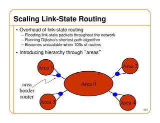 103
Scaling Link-State Routing
• Overhead of link-state routing
– Flooding link-state packets throughout the network
– Running Dijkstra’s shortest-path algorithm
– Becomes unscalable when 100s of routers
• Introducing hierarchy through “areas”
Area 0
Area 1 Area 2
Area 3 Area 4
area
border
router
 