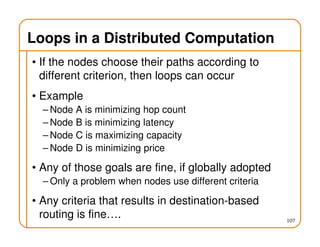 Loops in a Distributed Computation
• If the nodes choose their paths according to
different criterion, then loops can occur
• Example
– Node A is minimizing hop count
– Node B is minimizing latency
– Node C is maximizing capacity
– Node D is minimizing price
• Any of those goals are fine, if globally adopted
– Only a problem when nodes use different criteria
• Any criteria that results in destination-based
routing is fine…. 107
 