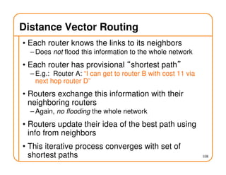 108
Distance Vector Routing
• Each router knows the links to its neighbors
– Does not flood this information to the whole network
• Each router has provisional “shortest path”
– E.g.: Router A: “I can get to router B with cost 11 via
next hop router D”
• Routers exchange this information with their
neighboring routers
– Again, no flooding the whole network
• Routers update their idea of the best path using
info from neighbors
• This iterative process converges with set of
shortest paths
 