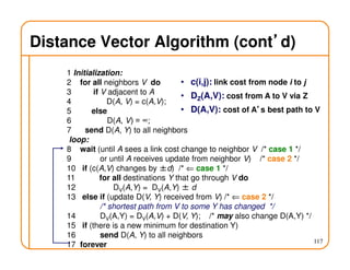 117
Distance Vector Algorithm (cont’’’’d)
1 Initialization:
2 for all neighbors V do
3 if V adjacent to A
4 D(A, V) = c(A,V);
5 else
6 D(A, V) = ∞;
7 send D(A, Y) to all neighbors
loop:
8 wait (until A sees a link cost change to neighbor V /* case 1 */
9 or until A receives update from neighbor V) /* case 2 */
10 if (c(A,V) changes by ±d) /* ⇐ case 1 */
11 for all destinations Y that go through V do
12 DV(A,Y) = DV(A,Y) ± d
13 else if (update D(V, Y) received from V) /* ⇐ case 2 */
/* shortest path from V to some Y has changed */
14 DV(A,Y) = DV(A,V) + D(V, Y); /* may also change D(A,Y) */
15 if (there is a new minimum for destination Y)
16 send D(A, Y) to all neighbors
17 forever
• c(i,j): link cost from node i to j
• DZ(A,V): cost from A to V via Z
• D(A,V): cost of A’’’’s best path to V
 