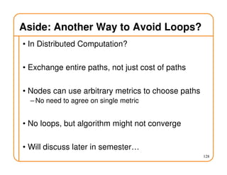 Aside: Another Way to Avoid Loops?
• In Distributed Computation?
• Exchange entire paths, not just cost of paths
• Nodes can use arbitrary metrics to choose paths
– No need to agree on single metric
• No loops, but algorithm might not converge
• Will discuss later in semester…
128
 