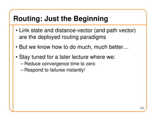 Routing: Just the Beginning
• Link state and distance-vector (and path vector)
are the deployed routing paradigms
• But we know how to do much, much better…
• Stay tuned for a later lecture where we:
– Reduce convergence time to zero
– Respond to failures instantly!
129
 