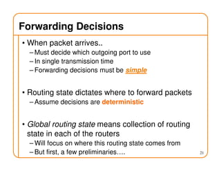 Forwarding Decisions
• When packet arrives..
– Must decide which outgoing port to use
– In single transmission time
– Forwarding decisions must be simple
• Routing state dictates where to forward packets
– Assume decisions are deterministic
• Global routing state means collection of routing
state in each of the routers
– Will focus on where this routing state comes from
– But first, a few preliminaries…. 21
 