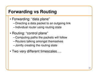 Forwarding vs Routing
• Forwarding: “data plane”
– Directing a data packet to an outgoing link
– Individual router using routing state
• Routing: “control plane”
– Computing paths the packets will follow
– Routers talking amongst themselves
– Jointly creating the routing state
• Two very different timescales….
22
 